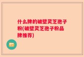 什么牌的破壁灵芝孢子粉(破壁灵芝孢子粉品牌推荐)