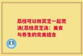 荔枝可以和灵芝一起煲汤(荔枝灵芝汤：美食与养生的完美结合