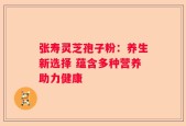 张寿灵芝孢子粉：养生新选择 蕴含多种营养助力健康