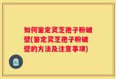 如何鉴定灵芝孢子粉破壁(鉴定灵芝孢子粉破壁的方法及注意事项)