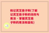 和记灵芝孢子粉(了解记灵芝孢子粉的功效与用法 - 掌握灵芝孢子粉的用法和益处)