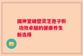 国神堂破壁灵芝孢子粉 功效卓越的健康养生新选择