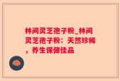 林间灵芝孢子粉_林间灵芝孢子粉：天然珍稀，养生保健佳品