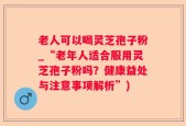 老人可以喝灵芝孢子粉_“老年人适合服用灵芝孢子粉吗？健康益处与注意事项解析”)