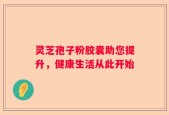 灵芝孢子粉胶囊助您提升，健康生活从此开始