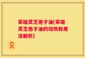 采瑞灵芝孢子油(采瑞灵芝孢子油的功效和用法解析)