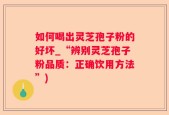 如何喝出灵芝孢子粉的好坏_“辨别灵芝孢子粉品质：正确饮用方法”)