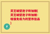 灵芝破壁孢子粉加糖(灵芝破壁孢子粉加糖：增强免疫力的营养佳品)