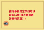 西洋参和灵芝孕妇可以吃吗(孕妇可否食用西洋参和灵芝？)