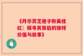 《丹华灵芝孢子粉吴桂红：探寻其背后的独特价值与故事》