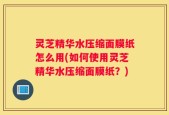 灵芝精华水压缩面膜纸怎么用(如何使用灵芝精华水压缩面膜纸？)