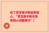 吃了灵芝孢子粉后胃烧心_“灵芝孢子粉引发胃烧心问题探讨”)