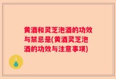 黄酒和灵芝泡酒的功效与禁忌是(黄酒灵芝泡酒的功效与注意事项)