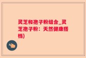 灵芝和孢子粉组合_灵芝孢子粉：天然健康搭档)