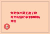 大枣水冲灵芝孢子粉 养生新搭配带来健康新体验