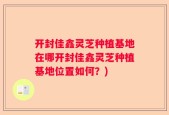 开封佳鑫灵芝种植基地在哪开封佳鑫灵芝种植基地位置如何？)