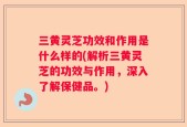 三黄灵芝功效和作用是什么样的(解析三黄灵芝的功效与作用，深入了解保健品。)