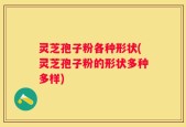 灵芝孢子粉各种形状(灵芝孢子粉的形状多种多样)