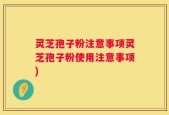 灵芝孢子粉注意事项灵芝孢子粉使用注意事项)