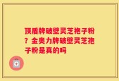 顶盾牌破壁灵芝袍子粉？金奥力牌破壁灵芝孢子粉是真的吗