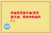 许仙灵芝孢子油(灵芝孢子油：传说中的仙药？)