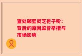 查处破壁灵芝孢子粉：背后的原因监管举措与市场影响