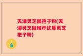 天津灵芝园孢子粉(天津灵芝园推荐优质灵芝孢子粉)