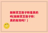 新鲜灵芝孢子粉是真的吗(新鲜灵芝孢子粉：真的有效吗？)
