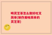 喝灵芝茶怎么做好吃又简单(制作美味简单的灵芝茶)