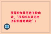 茯苓粉加灵芝孢子粉功效_“茯苓粉与灵芝孢子粉的神奇功效”)