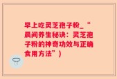 早上吃灵芝孢子粉_“晨间养生秘诀：灵芝孢子粉的神奇功效与正确食用方法”)