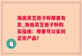 海南灵芝孢子粉那里有卖_海南灵芝孢子粉购买指南：哪里可以买到正宗产品？