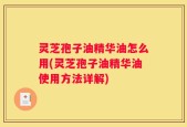 灵芝孢子油精华油怎么用(灵芝孢子油精华油使用方法详解)