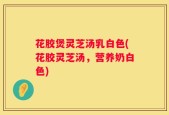 花胶煲灵芝汤乳白色(花胶灵芝汤，营养奶白色)