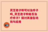 灵芝孢子粉可以治疖子吗_灵芝孢子粉能否治疗疖子？探讨其潜在功效与应用