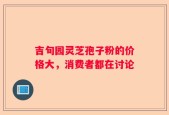 吉旬园灵芝孢子粉的价格大，消费者都在讨论