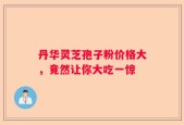 丹华灵芝孢子粉价格大，竟然让你大吃一惊
