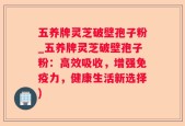 五养牌灵芝破壁孢子粉_五养牌灵芝破壁孢子粉：高效吸收，增强免疫力，健康生活新选择)