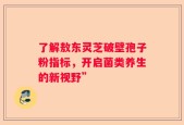 了解敖东灵芝破壁孢子粉指标，开启菌类养生的新视野”
