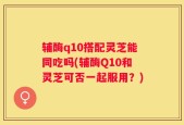 辅酶q10搭配灵芝能同吃吗(辅酶Q10和灵芝可否一起服用？)
