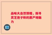 品味大自然馈赠，探寻灵芝孢子粉的原产地魅力