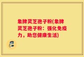 象牌灵芝孢子粉(象牌灵芝孢子粉：强化免疫力，助您健康生活)