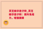 灵芝精华孢子粉_灵芝精华孢子粉：提升免疫力，增强健康