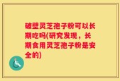 破壁灵芝孢子粉可以长期吃吗(研究发现，长期食用灵芝孢子粉是安全的)