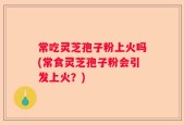 常吃灵芝孢子粉上火吗(常食灵芝孢子粉会引发上火？)