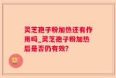 灵芝孢子粉加热还有作用吗_灵芝孢子粉加热后是否仍有效？