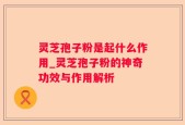 灵芝孢子粉是起什么作用_灵芝孢子粉的神奇功效与作用解析