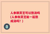 人参跟灵芝可以熬汤吗(人参和灵芝能一起熬成汤吗？)
