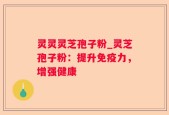 灵灵灵芝孢子粉_灵芝孢子粉：提升免疫力，增强健康
