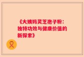《大姨妈灵芝孢子粉：独特功效与健康价值的新探索》